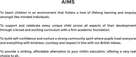 AIMS  To teach children in an environment that fosters a love of lifelong learning and enquiry amongst like-minded individuals.  To support and celebrate every unique child across all aspects of their development through a broad and exciting curriculum with a firm academic foundation.  To build self-confidence and nurture a strong community spirit where pupils treat everyone and everything with kindness, courtesy and respect in line with our British Values.  To provide a striking, affordable alternative to your child’s education, offering a very real choice to all..